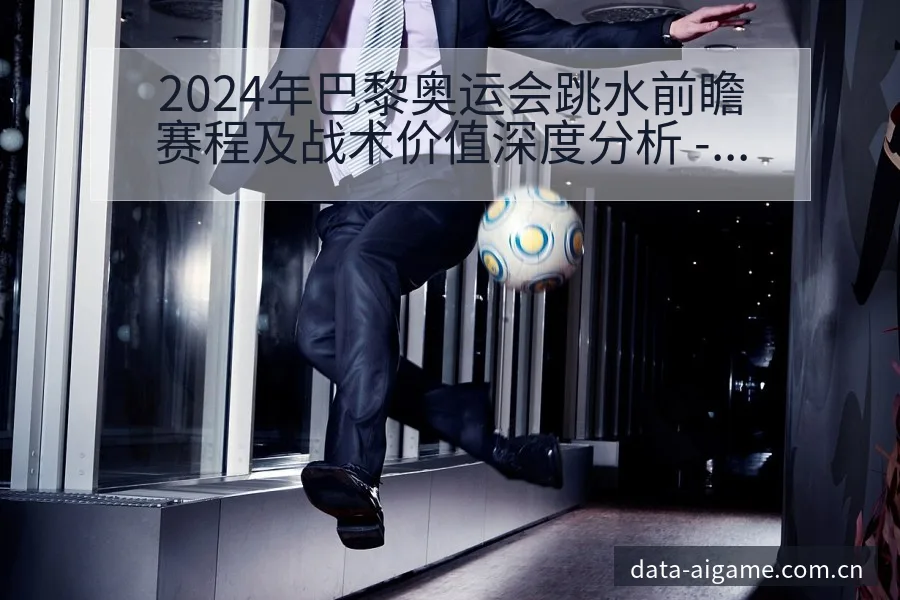 2024年巴黎奥运会跳水前瞻赛程及战术价值深度分析 - 爱游戏